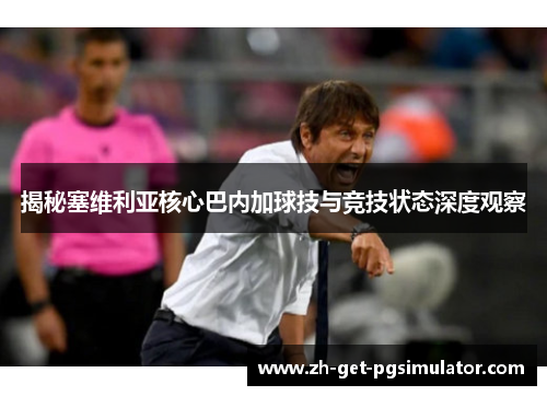 揭秘塞维利亚核心巴内加球技与竞技状态深度观察 揭秘塞维利亚核心巴内加球技与竞技状态深度观察