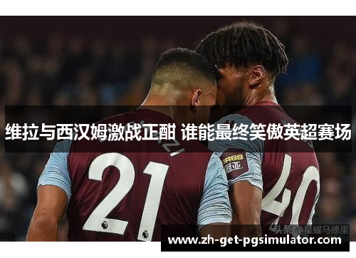 维拉与西汉姆激战正酣 谁能最终笑傲英超赛场 维拉与西汉姆激战正酣 谁能最终笑傲英超赛场
