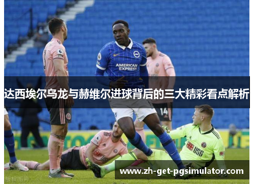 达西埃尔乌龙与赫维尔进球背后的三大精彩看点解析 达西埃尔乌龙与赫维尔进球背后的三大精彩看点解析