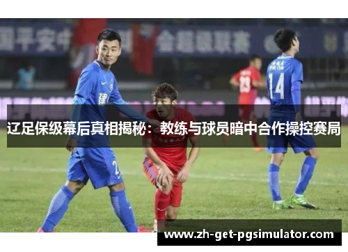 辽足保级幕后真相揭秘:教练与球员暗中合作操控赛局 辽足保级幕后真相揭秘:教练与球员暗中合作操控赛局