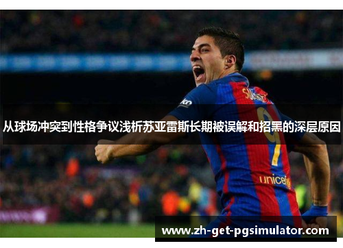 从球场冲突到性格争议浅析苏亚雷斯长期被误解和招黑的深层原因