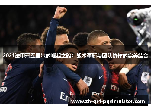 2021法甲冠军里尔的崛起之路:战术革新与团队协作的完美结合 2021法甲冠军里尔的崛起之路:战术革新与团队协作的完美结合