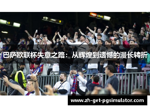 巴萨欧联杯失意之路:从辉煌到遗憾的漫长转折 巴萨欧联杯失意之路:从辉煌到遗憾的漫长转折