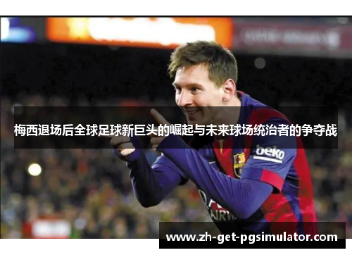 梅西退场后全球足球新巨头的崛起与未来球场统治者的争夺战