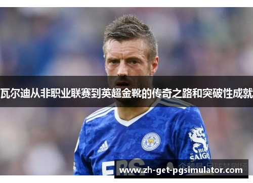 瓦尔迪从非职业联赛到英超金靴的传奇之路和突破性成就 瓦尔迪从非职业联赛到英超金靴的传奇之路和突破性成就