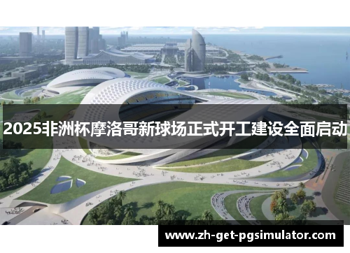 2025非洲杯摩洛哥新球场正式开工建设全面启动