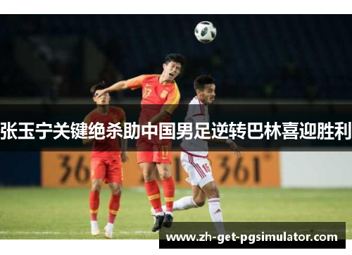 张玉宁关键绝杀助中国男足逆转巴林喜迎胜利