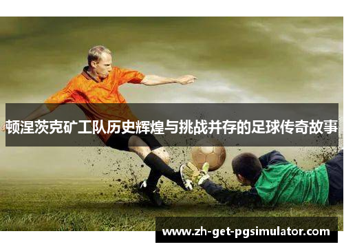 顿涅茨克矿工队历史辉煌与挑战并存的足球传奇故事 顿涅茨克矿工队历史辉煌与挑战并存的足球传奇故事