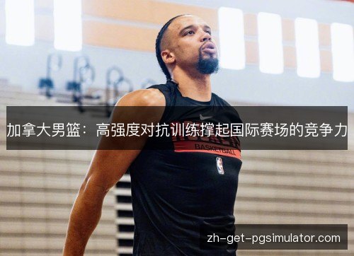 加拿大男篮:高强度对抗训练撑起国际赛场的竞争力 加拿大男篮:高强度对抗训练撑起国际赛场的竞争力